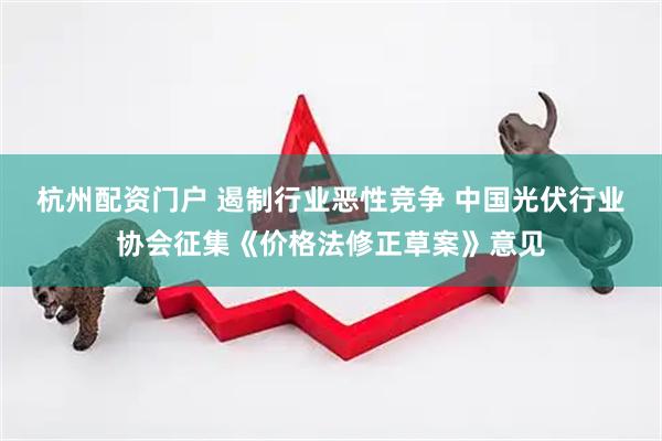 杭州配资门户 遏制行业恶性竞争 中国光伏行业协会征集《价格法修正草案》意见