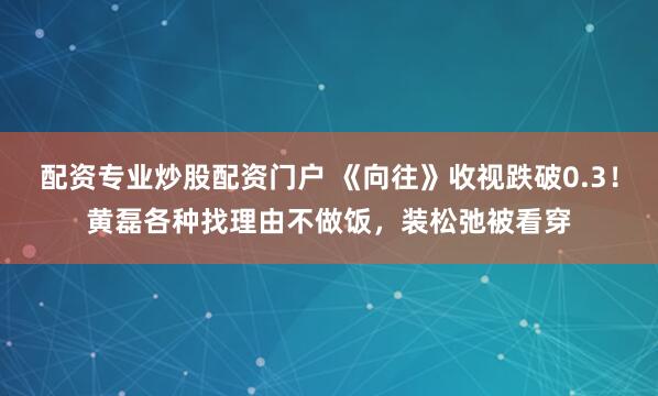 配资专业炒股配资门户 《向往》收视跌破0.3！黄磊各种找理由不做饭，装松弛被看穿
