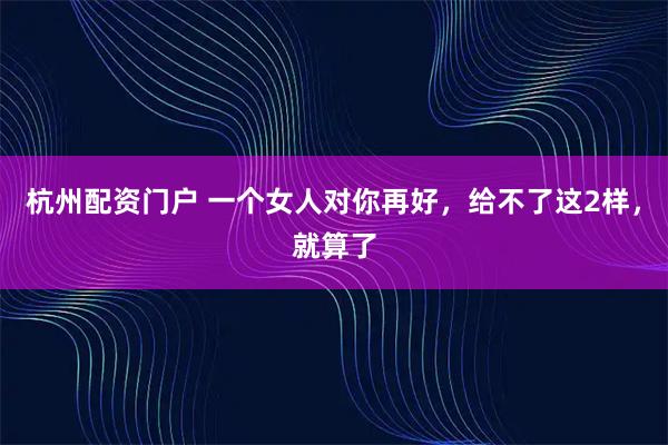 杭州配资门户 一个女人对你再好，给不了这2样，就算了