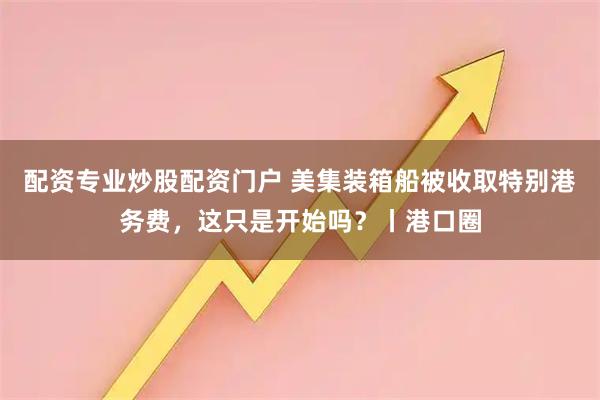 配资专业炒股配资门户 美集装箱船被收取特别港务费，这只是开始吗？丨港口圈
