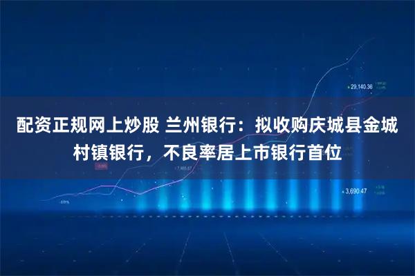 配资正规网上炒股 兰州银行：拟收购庆城县金城村镇银行，不良率居上市银行首位