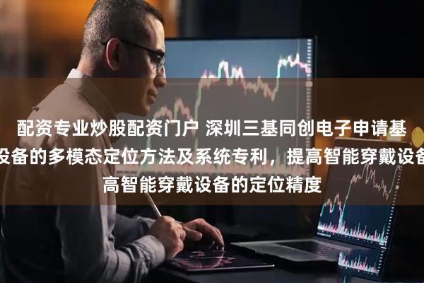 配资专业炒股配资门户 深圳三基同创电子申请基于智能穿戴设备的多模态定位方法及系统专利，提高智能穿戴设备的定位精度