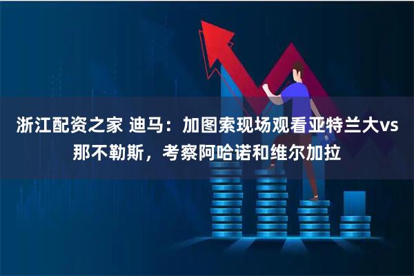 浙江配资之家 迪马：加图索现场观看亚特兰大vs那不勒斯，考察阿哈诺和维尔加拉