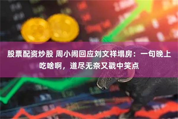 股票配资炒股 周小闹回应刘文祥塌房：一句晚上吃啥啊，道尽无奈又戳中笑点
