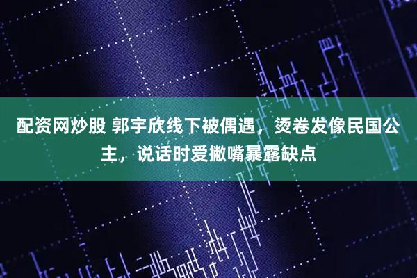 配资网炒股 郭宇欣线下被偶遇，烫卷发像民国公主，说话时爱撇嘴暴露缺点