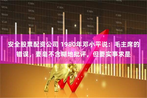安全股票配资公司 1980年邓小平说：毛主席的错误，要毫不含糊地批评，但要实事求是
