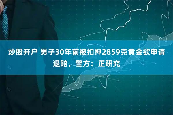 炒股开户 男子30年前被扣押2859克黄金欲申请退赔，警方：正研究