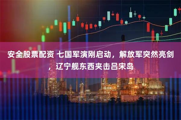 安全股票配资 七国军演刚启动，解放军突然亮剑，辽宁舰东西夹击吕宋岛