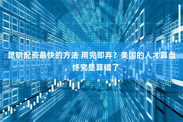 昆明配资最快的方法 用完即弃？美国的人才算盘，终究是算错了