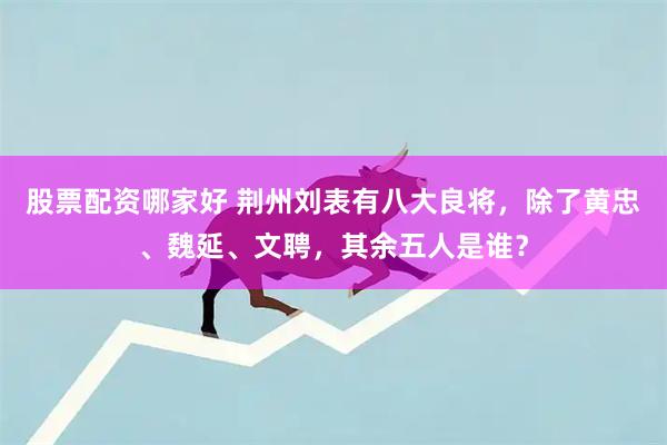股票配资哪家好 荆州刘表有八大良将，除了黄忠、魏延、文聘，其余五人是谁？
