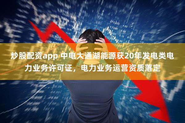炒股配资app 中电大通湖能源获20年发电类电力业务许可证，电力业务运营资质落定