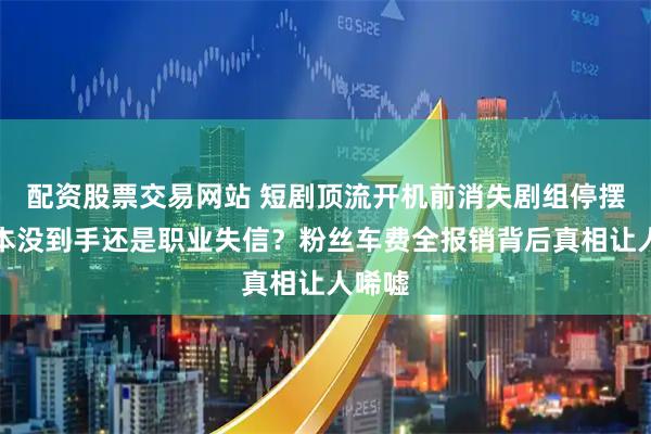 配资股票交易网站 短剧顶流开机前消失剧组停摆，剧本没到手还是职业失信？粉丝车费全报销背后真相让人唏嘘