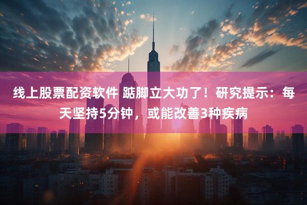 线上股票配资软件 踮脚立大功了！研究提示：每天坚持5分钟，或能改善3种疾病