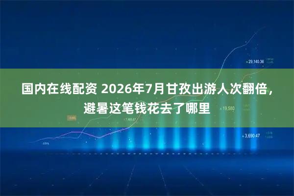国内在线配资 2026年7月甘孜出游人次翻倍，避暑这笔钱花去了哪里