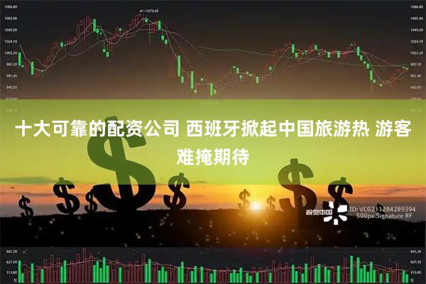 十大可靠的配资公司 西班牙掀起中国旅游热 游客难掩期待