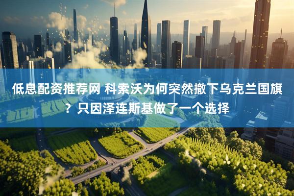 低息配资推荐网 科索沃为何突然撤下乌克兰国旗？只因泽连斯基做了一个选择