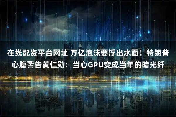 在线配资平台网址 万亿泡沫要浮出水面！特朗普心腹警告黄仁勋：当心GPU变成当年的暗光纤